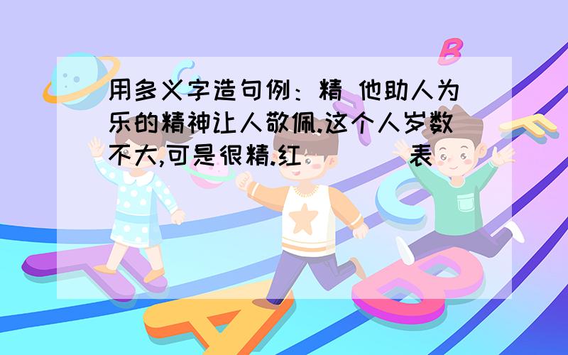 用多义字造句例：精 他助人为乐的精神让人敬佩.这个人岁数不大,可是很精.红（）（）表（）（）