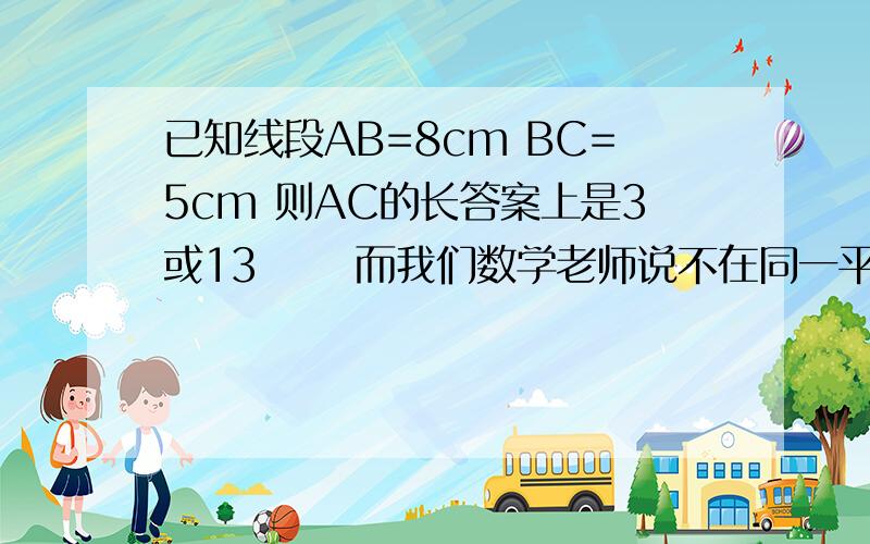 已知线段AB=8cm BC=5cm 则AC的长答案上是3或13      而我们数学老师说不在同一平面上   所以不能确定      到底哪个对