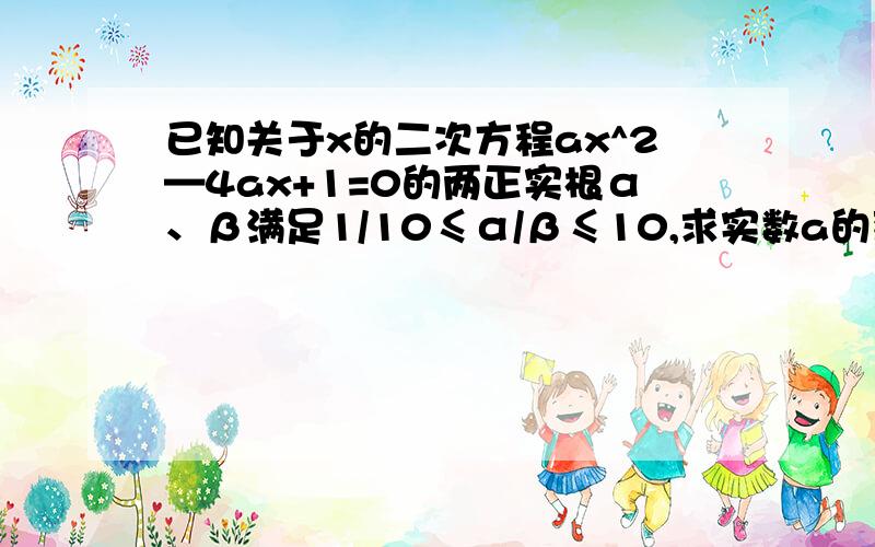 已知关于x的二次方程ax^2—4ax+1=0的两正实根α、β满足1/10≤α/β≤10,求实数a的范围