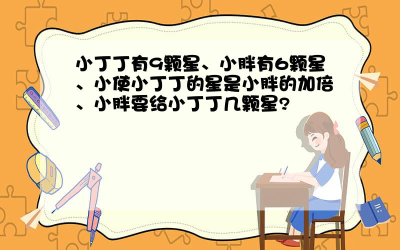 小丁丁有9颗星、小胖有6颗星、小使小丁丁的星是小胖的加倍、小胖要给小丁丁几颗星?