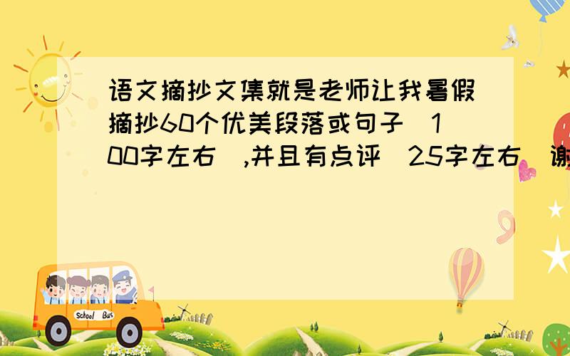 语文摘抄文集就是老师让我暑假摘抄60个优美段落或句子（100字左右）,并且有点评（25字左右)谢谢各位帮帮我找一下,我今年上初一了,没多少分,都给你们了,