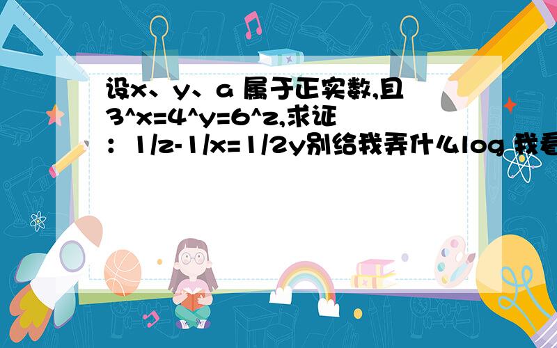 设x、y、a 属于正实数,且3^x=4^y=6^z,求证：1/z-1/x=1/2y别给我弄什么log 我看不懂..还没学..