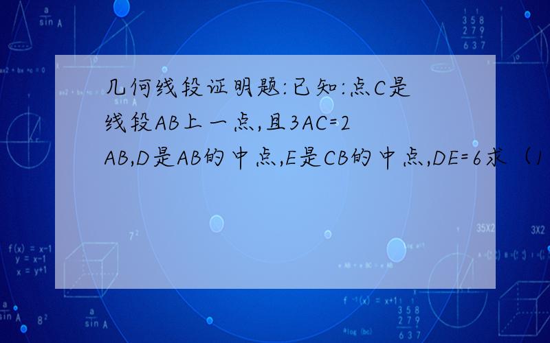 几何线段证明题:已知:点C是线段AB上一点,且3AC=2AB,D是AB的中点,E是CB的中点,DE=6求（1）AB的长（2）AD：CB要详细的过程帮帮忙把 谢谢啊!