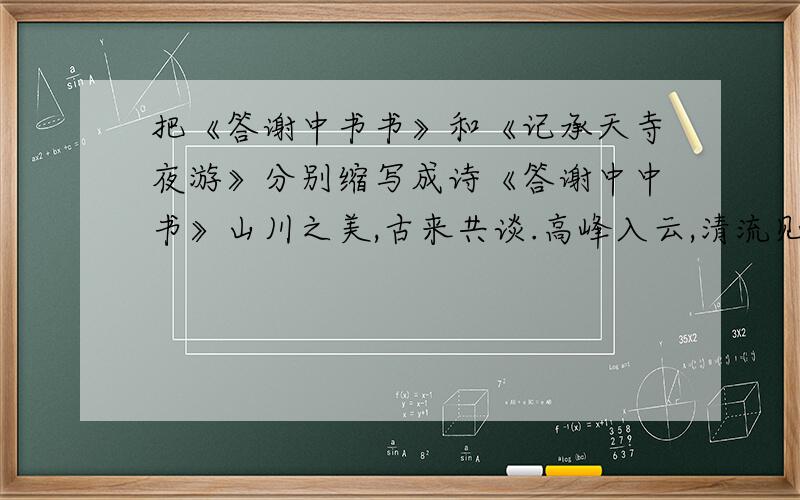 把《答谢中书书》和《记承天寺夜游》分别缩写成诗《答谢中中书》山川之美,古来共谈.高峰入云,清流见底.两岸石壁,五色交辉.青林翠竹,四时俱备.晓雾将山川之美歇,猿鸟乱鸣；夕日欲颓,沉