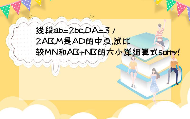 线段ab=2bc,DA=3/2AB,M是AD的中点,试比较MN和AB+NB的大小详细算式sorry！ N是AC的中点，题目中所有的字母都是大写。