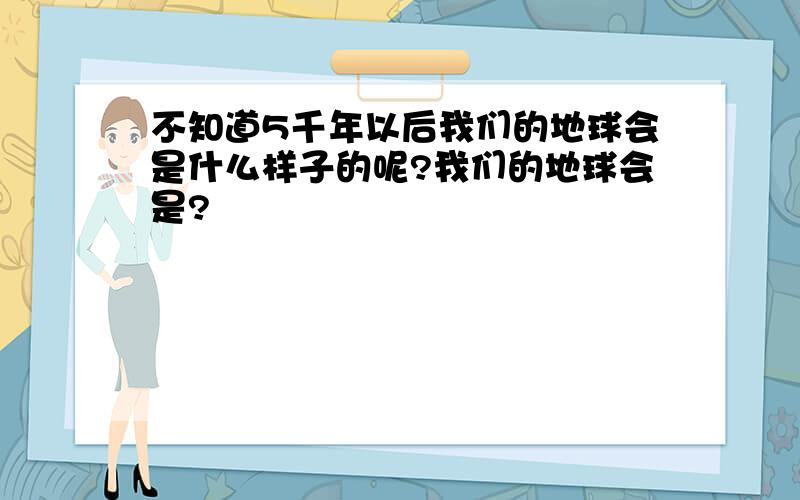 不知道5千年以后我们的地球会是什么样子的呢?我们的地球会是?