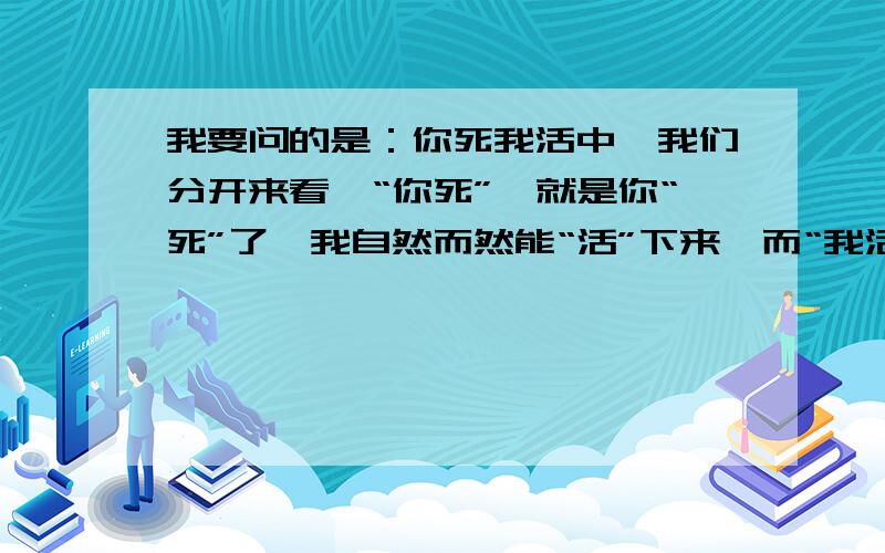 我要问的是：你死我活中,我们分开来看,“你死”,就是你“死”了,我自然而然能“活”下来,而“我活”,就是我“活”下来了,那你肯定就“死”了,这两者的意思稍微推理一下就一样了,不是