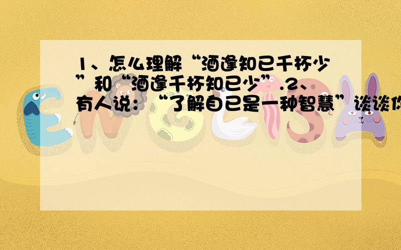 1、怎么理解“酒逢知已千杯少”和“酒逢千杯知已少”.2、有人说：“了解自已是一种智慧”谈谈你的看法》3、谈谈对：“啃老族”问题的看法.