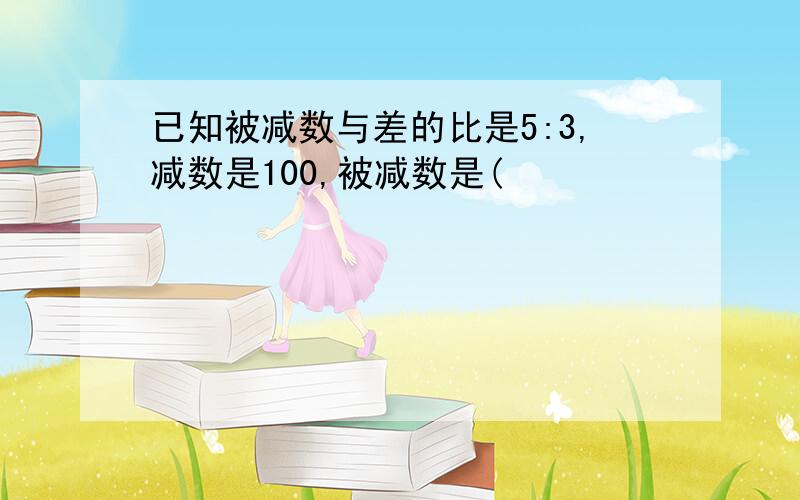 已知被减数与差的比是5:3,减数是100,被减数是(