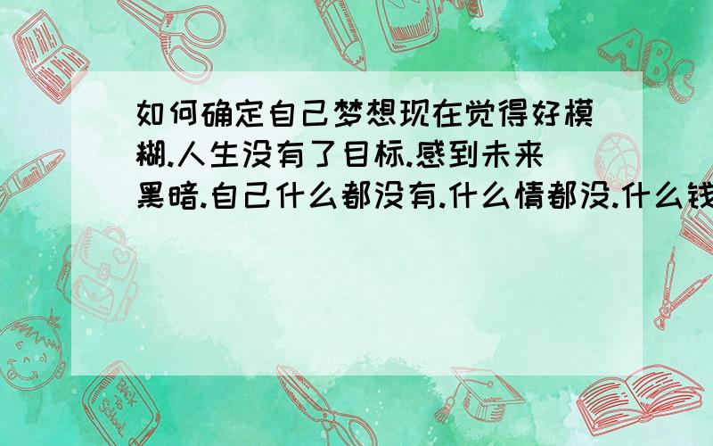 如何确定自己梦想现在觉得好模糊.人生没有了目标.感到未来黑暗.自己什么都没有.什么情都没.什么钱有没.身体有差.只会花钱.