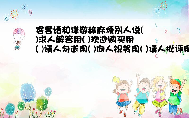 客套话和谦敬辞麻烦别人说( )求人解答用( )欢迎购买用( )请人勿送用( )向人祝贺用( )请人批评用( )好久不见说( )托人办事用( )