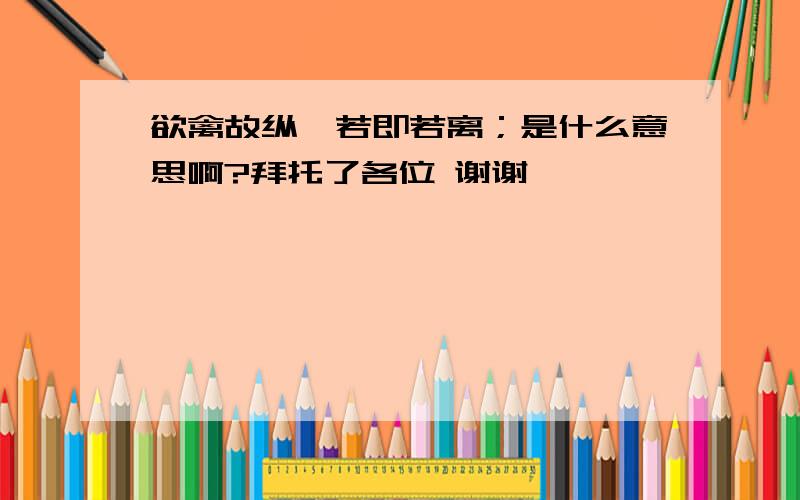 欲禽故纵,若即若离；是什么意思啊?拜托了各位 谢谢