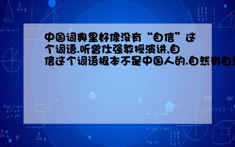 中国词典里好像没有“自信”这个词语.听曾仕强教授演讲,自信这个词语根本不是中国人的.自然有自然的规矩,人再怎么自信,也战胜不了自然.人定胜天的说法是错误的.