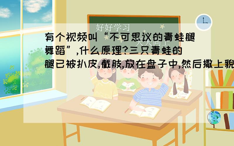 有个视频叫“不可思议的青蛙腿舞蹈”,什么原理?三只青蛙的腿已被扒皮,截肢,放在盘子中,然后撒上貌似是盐吧?我也不懂,之后腿就开始舞蹈了!这是什么生物原理?