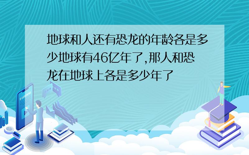 地球和人还有恐龙的年龄各是多少地球有46亿年了,那人和恐龙在地球上各是多少年了