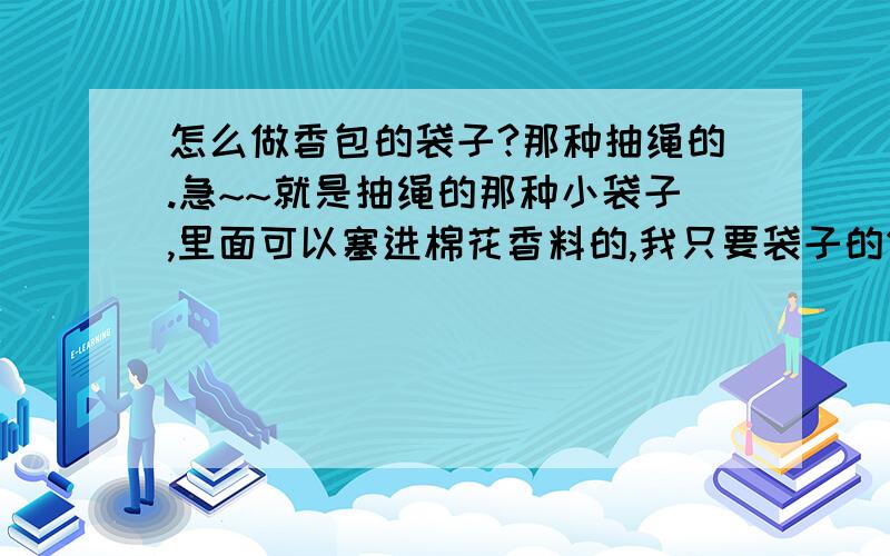 怎么做香包的袋子?那种抽绳的.急~~就是抽绳的那种小袋子,里面可以塞进棉花香料的,我只要袋子的做法.拜托喂~我不是要煲汤的【香包】我就是要那种端午节戴的,抽绳的香包.如图.