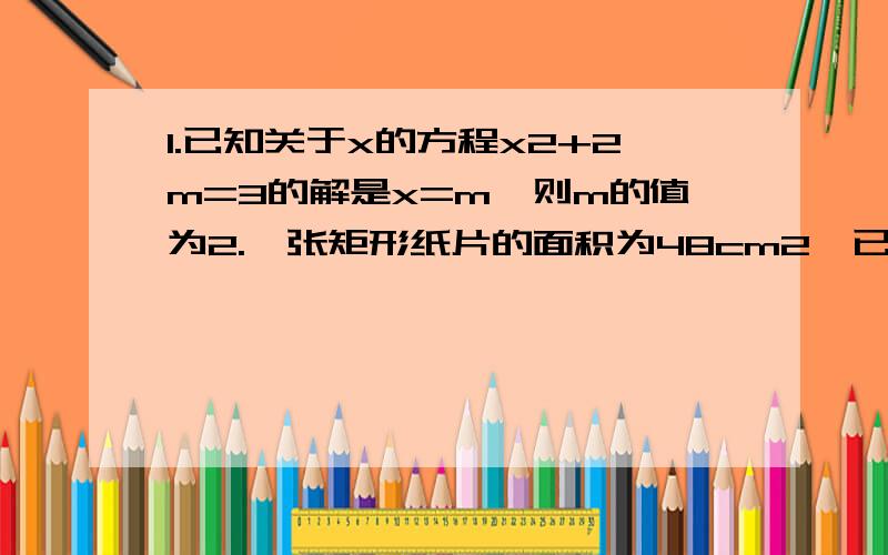 1.已知关于x的方程x2+2m=3的解是x=m,则m的值为2.一张矩形纸片的面积为48cm2,已知纸片的长比宽多2cm,求这个矩形的周长.注：字母后面的2为平方.