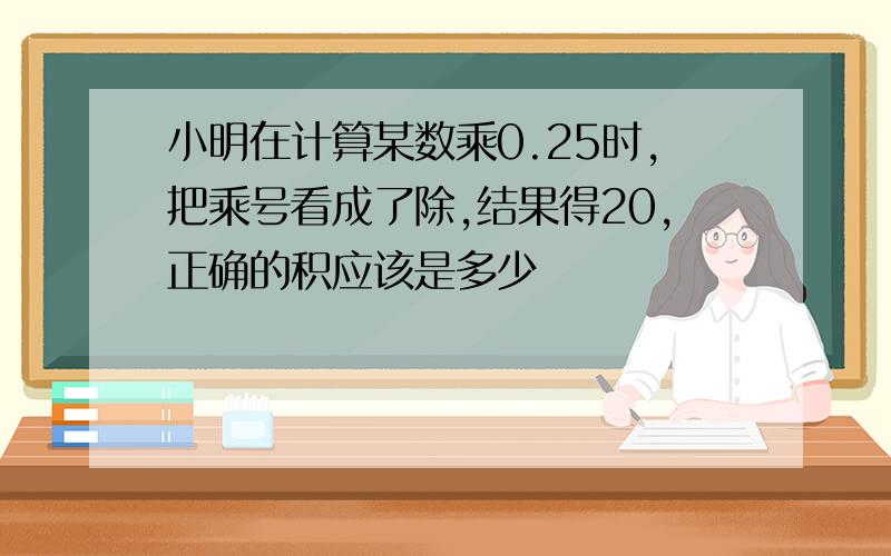 小明在计算某数乘0.25时,把乘号看成了除,结果得20,正确的积应该是多少