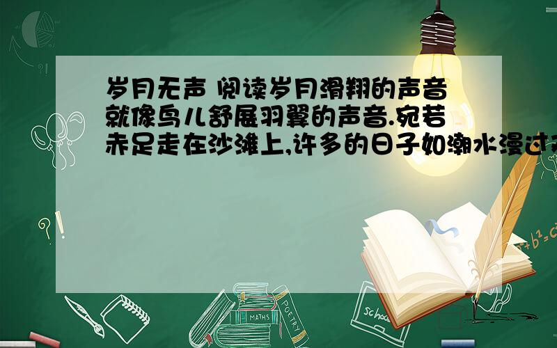 岁月无声 阅读岁月滑翔的声音就像鸟儿舒展羽翼的声音.宛若赤足走在沙滩上,许多的日子如潮水漫过双足,退去后,了无印痕.岁月.无声地伴你走过春夏秋冬.群山在无声中诉说伟岸,江河在无声