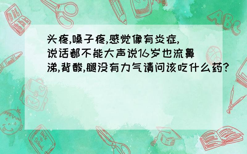 头疼,嗓子疼,感觉像有炎症,说话都不能大声说16岁也流鼻涕,背酸,腿没有力气请问该吃什么药?