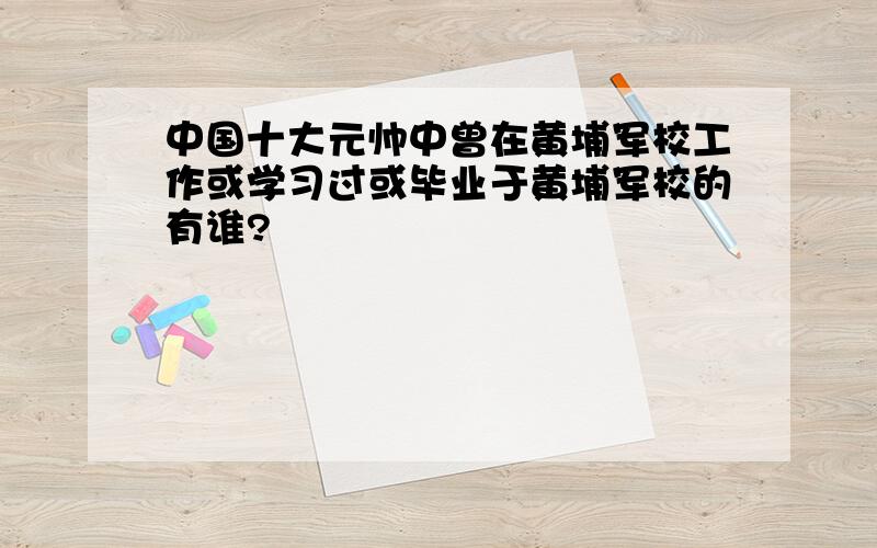 中国十大元帅中曾在黄埔军校工作或学习过或毕业于黄埔军校的有谁?