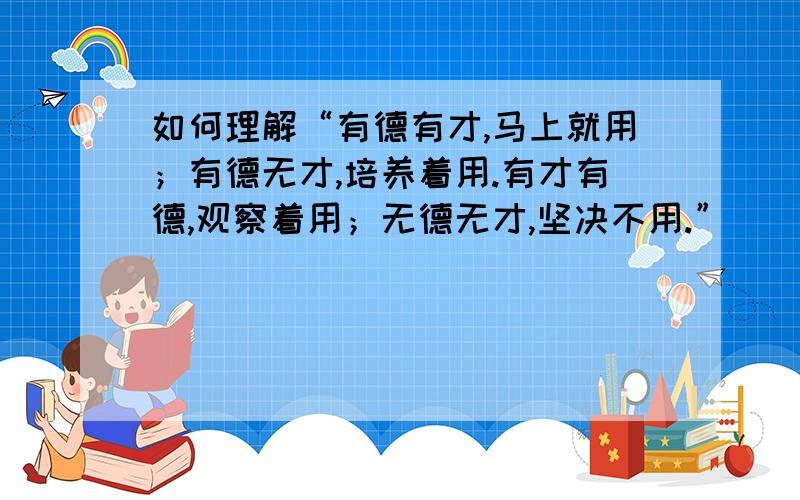 如何理解“有德有才,马上就用；有德无才,培养着用.有才有德,观察着用；无德无才,坚决不用.”