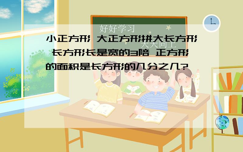 小正方形 大正方形拼大长方形 长方形长是宽的3陪 正方形的面积是长方形的几分之几?