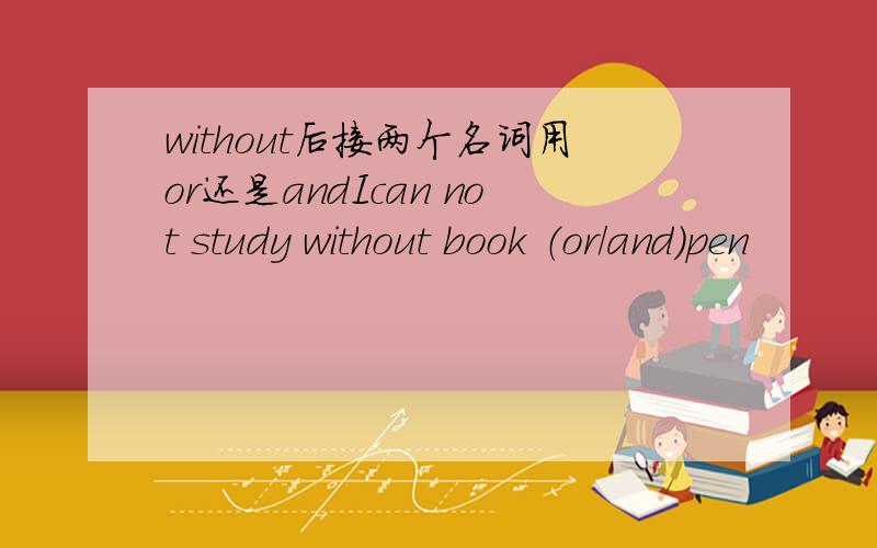 without后接两个名词用or还是andIcan not study without book （or/and）pen