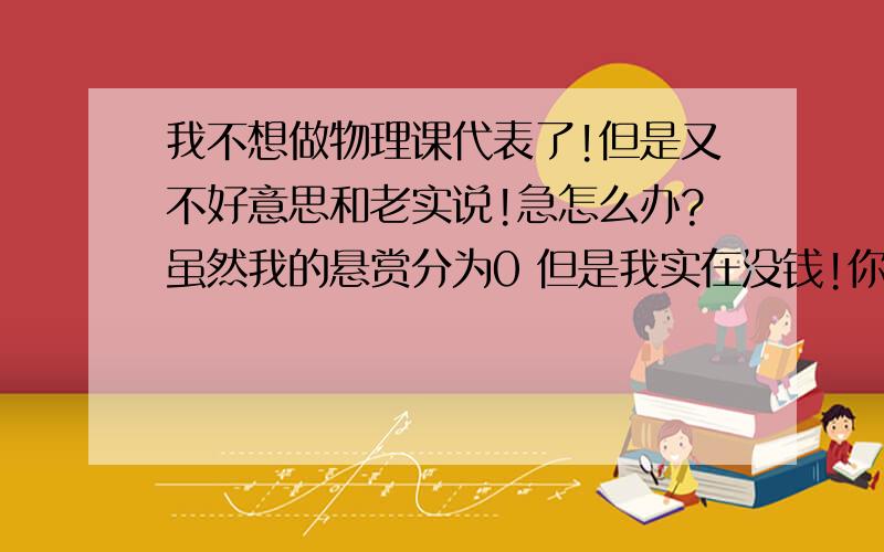 我不想做物理课代表了!但是又不好意思和老实说!急怎么办?虽然我的悬赏分为0 但是我实在没钱!你回答对问题还能获得20分新学期到来了!物理老师说,谁要做物理课代表?男的一个 女的一个 我