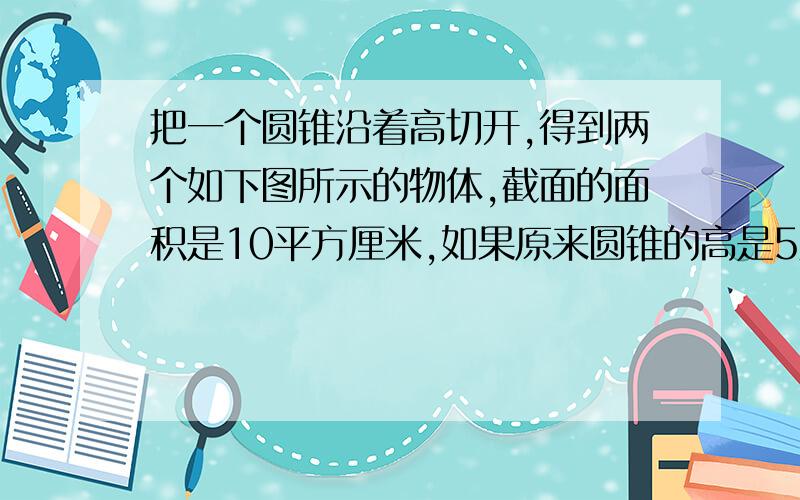 把一个圆锥沿着高切开,得到两个如下图所示的物体,截面的面积是10平方厘米,如果原来圆锥的高是5厘米,它的体积是多少立方厘米?注1,此圆锥是被切成两个相同的三角形（想想便知2,忽悠的忽