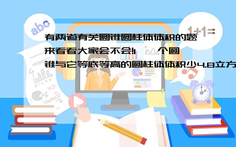 有两道有关圆锥圆柱体体积的题来看看大家会不会!1、一个圆锥与它等底等高的圆柱体体积少4.8立方分米,圆柱和圆锥的体积各是多少?2、把50个底面半径是10厘米,高6厘米的圆锥形物体,熔铸成