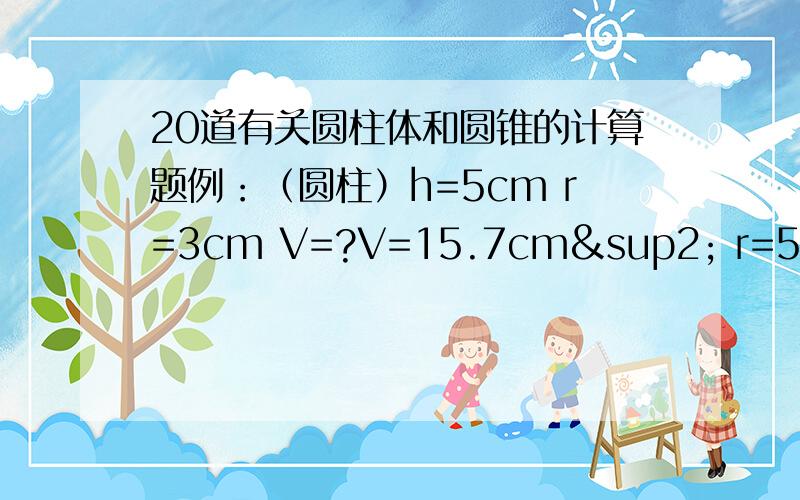 20道有关圆柱体和圆锥的计算题例：（圆柱）h=5cm r=3cm V=?V=15.7cm² r=5cm h=?（圆锥）h=5cm r=3cm V=?