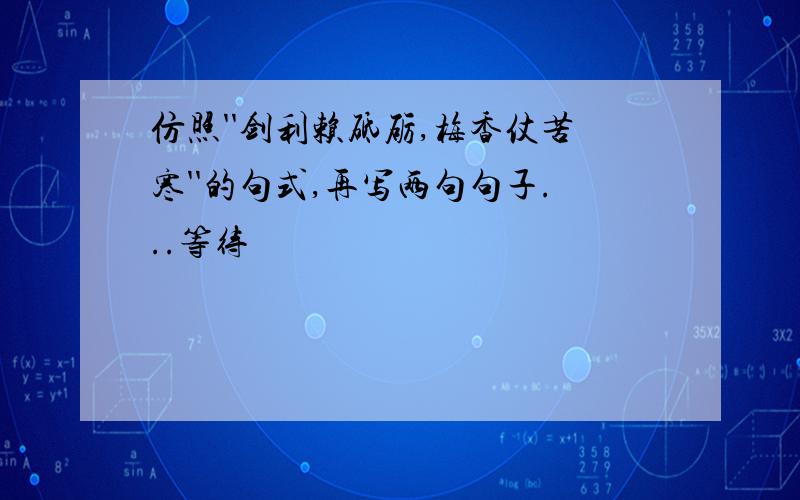 仿照''剑利赖砥砺,梅香仗苦寒''的句式,再写两句句子...等待