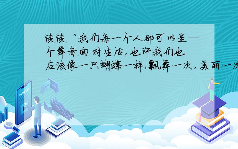 谈谈“我们每一个人都可以是—个舞者.面对生活,也许我们也应该像一只蝴蝶一样,飘舞一次,美丽一次”给你的启示.