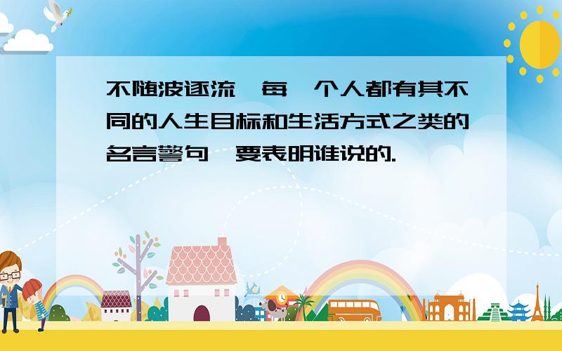 不随波逐流,每一个人都有其不同的人生目标和生活方式之类的名言警句,要表明谁说的.