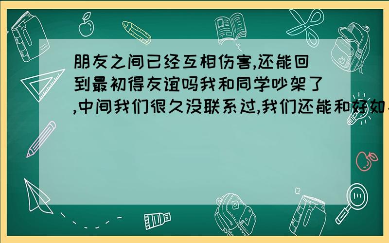 朋友之间已经互相伤害,还能回到最初得友谊吗我和同学吵架了,中间我们很久没联系过,我们还能和好如初吗?现在我狠后悔,我和她们两个以前真的是很好,我现在真的狠后悔.我们还可以回到那