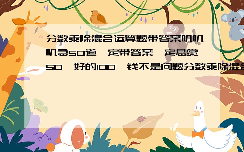 分数乘除混合运算题带答案叽叽叽急50道一定带答案一定悬赏50,好的100,钱不是问题分数乘除混合运算题带答案