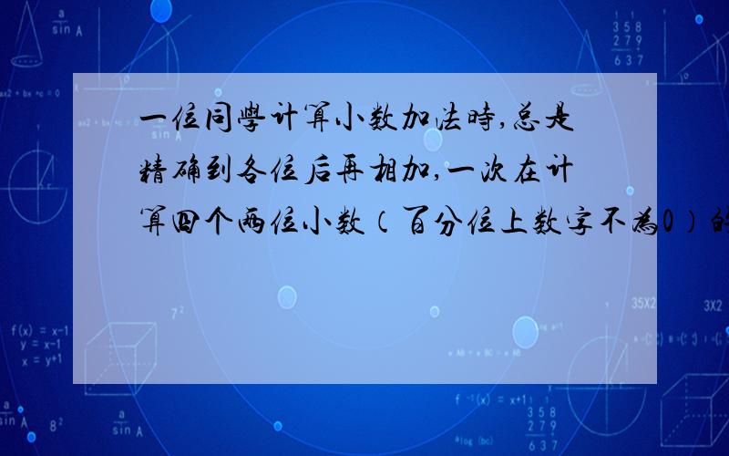 一位同学计算小数加法时,总是精确到各位后再相加,一次在计算四个两位小数（百分位上数字不为0）的加法时