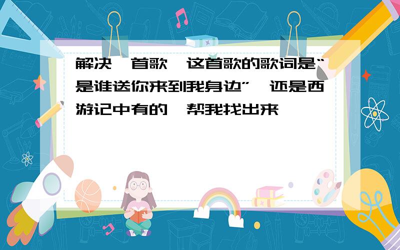 解决一首歌,这首歌的歌词是“是谁送你来到我身边”,还是西游记中有的,帮我找出来