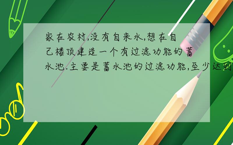 家在农村,没有自来水,想在自己楼顶建造一个有过滤功能的蓄水池.主要是蓄水池的过滤功能,至少达到饮用水最低标准,谁能告诉我怎么建,需要些什么材料,什么东西过滤效果最好.注：要农村