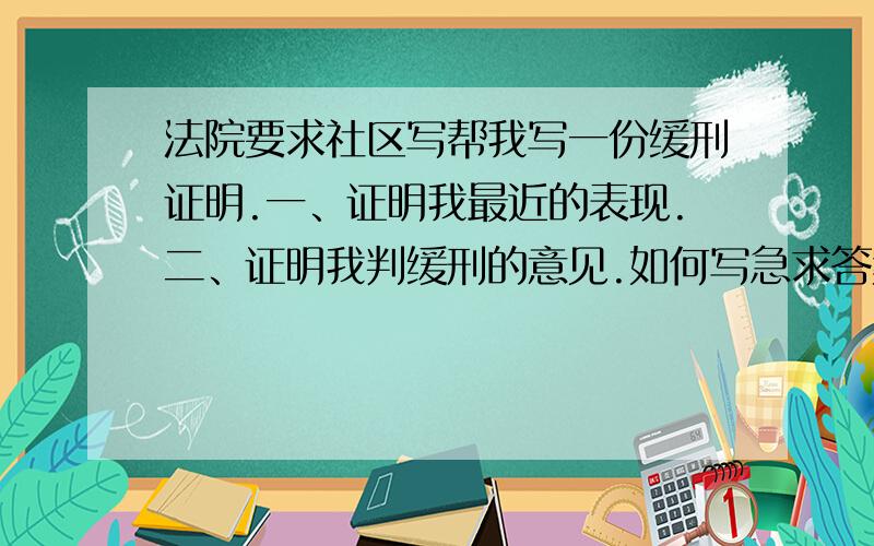 法院要求社区写帮我写一份缓刑证明.一、证明我最近的表现.二、证明我判缓刑的意见.如何写急求答案.