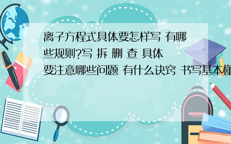 离子方程式具体要怎样写 有哪些规则?写 拆 删 查 具体要注意哪些问题 有什么诀窍 书写基本懂了 但是那个 离子之间的共存问题 能不能再给我整理一下 通俗简单点的 我高一刚开始学离子反