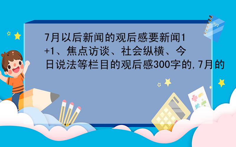 7月以后新闻的观后感要新闻1+1、焦点访谈、社会纵横、今日说法等栏目的观后感300字的,7月的