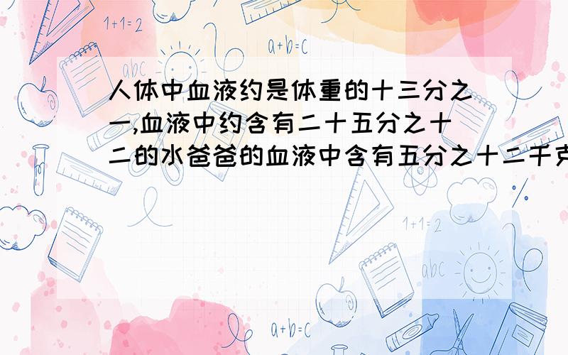 人体中血液约是体重的十三分之一,血液中约含有二十五分之十二的水爸爸的血液中含有五分之十二千克的水,爸爸的体重是多少千克?在线等