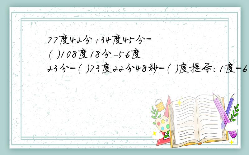 77度42分+34度45分=（ ）108度18分-56度23分=（ ）73度22分48秒=（ ）度提示：1度=60分 1分=60秒 应用题：小明在公路上骑车,上午8：00看到里程碑是二位数,十位上的数字是a,个位上的数字是b,到上午9