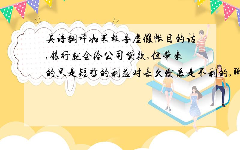 英语翻译如果报告虚假帐目的话,银行就会给公司贷款,但带来的只是短暂的利益对长久发展是不利的,职工能发出工资,懂事会也会因此违背道德准则,大众回一无所知的继续投资!最后公司虽然