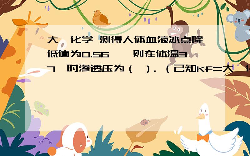 大一化学 测得人体血液冰点降低值为0.56℃,则在体温37℃时渗透压为（ ）. （已知Kf=大一化学测得人体血液冰点降低值为0.56℃,则在体温37℃时渗透压为（    ）.（已知Kf=1.86℃∙kg∙mol-1