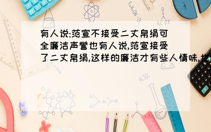 有人说:范宣不接受二丈帛绢可全廉洁声誉也有人说,范宣接受了二丈帛绢,这样的廉洁才有些人情味,也似乎更完美真实些.你是肿么看待的?请谈谈你的看法