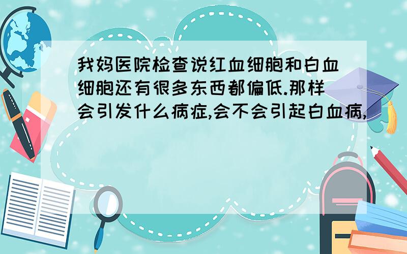 我妈医院检查说红血细胞和白血细胞还有很多东西都偏低.那样会引发什么病症,会不会引起白血病,