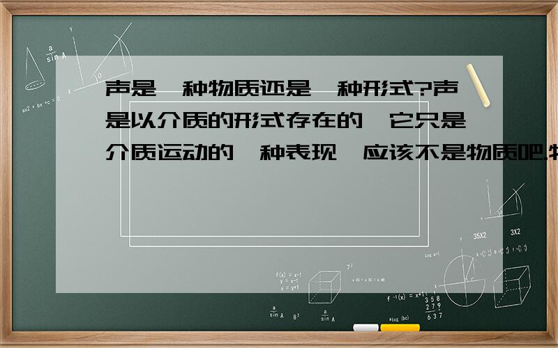 声是一种物质还是一种形式?声是以介质的形式存在的,它只是介质运动的一种表现,应该不是物质吧.物质是不会凭空产生的.举个例子：我把一块石头抛出,它在运动的过程中形成了声波.如果说